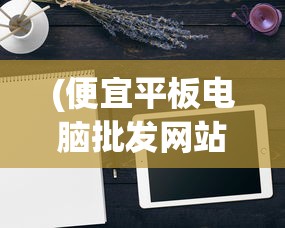 (便宜平板电脑批发网站)便宜平板电脑批发，如何找到性价比最高的平板电脑