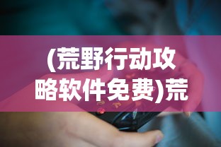 (荒野行动攻略软件免费)荒野行动攻略软件详解，游戏指南与技巧探索