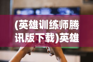 (英雄训练师腾讯版下载)英雄训练师腾讯版，游戏特色与玩家体验解析