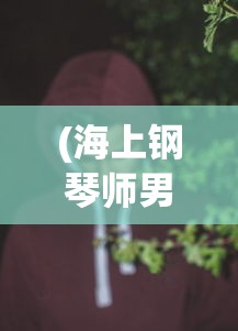 (海上钢琴师男主)钢琴师男主，探索音乐与人生的交织之美