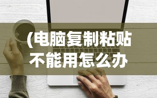 (电脑复制粘贴不能用怎么办呢)解决电脑复制粘贴不能用的全面指南
