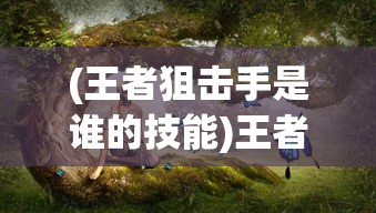 (王者狙击手是谁的技能)王者狙击手身份揭秘，神秘射手的背后故事
