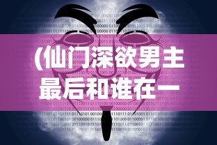 (仙门深欲男主最后和谁在一起)仙门深欲，神秘世界的探索与奥秘揭示
