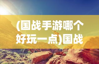 (国战手游哪个好玩一点)国战手游哪个好玩？深度解析与推荐