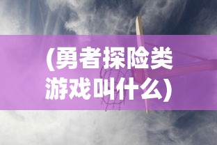 (勇者探险类游戏叫什么)勇者探险，游戏世界的无尽魅力与探险之旅
