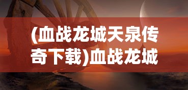 (血战龙城天泉传奇下载)血战龙城天泉传奇，传奇背后的故事与探索