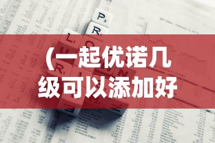 (一起优诺几级可以添加好友)一起优诺50场限制解除方法详解及常见问题解答