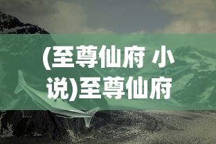 (至尊仙府 小说)至尊仙府，奇幻世界的奥秘与魅力