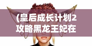 (皇后成长计划2攻略黑龙王妃在哪)皇后成长计划2攻略，黑龙王妃攻略详解及常见问题解答