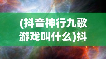 (抖音神行九歌游戏叫什么)抖音神行九歌游戏，探索奇幻世界的神秘之旅
