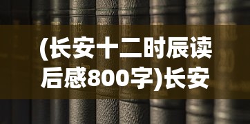 (长安十二时辰读后感800字)长安十二时辰，历史与现代的交织之美