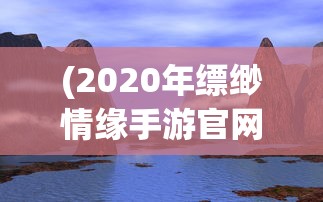 (2020年缥缈情缘手游官网)缥缈情缘手游，探索奇幻世界的乐趣，好玩吗？