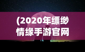 (2020年缥缈情缘手游官网)缥缈情缘手游，探索奇幻世界的乐趣，好玩吗？