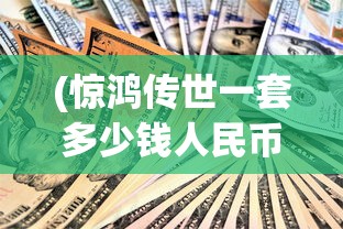 (惊鸿传世一套多少钱人民币)惊鸿传世一套的价格分析及探讨
