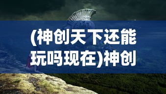(神创天下还能玩吗现在)神创天下这款游戏还能玩吗？全面解析与常见问题解答