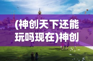 (神创天下还能玩吗现在)神创天下这款游戏还能玩吗？全面解析与常见问题解答