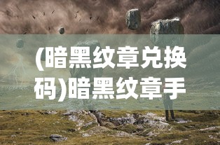 (暗黑纹章兑换码)暗黑纹章手游，深入探索与独特体验解析