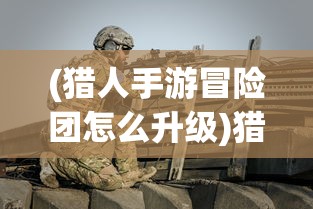 (猎人手游冒险团怎么升级)猎人冒险团奖励，冒险与荣耀的征途