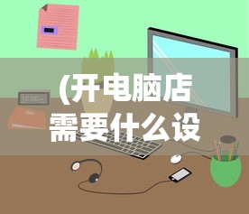 (开电脑店需要什么设备工具)开电脑店，深入了解顾客需求的全方位指南