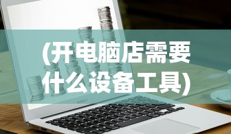 (开电脑店需要什么设备工具)开电脑店，深入了解顾客需求的全方位指南