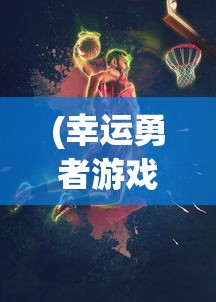 (幸运勇者游戏在线观看)幸运勇者游戏，冒险与挑战的完美结合