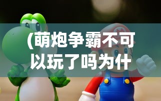 (萌炮争霸不可以玩了吗为什么)萌炮争霸无法游玩了吗？——游戏现状与未来展望