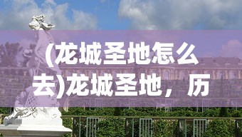 (龙城圣地怎么去)龙城圣地，历史与文化的交汇之地