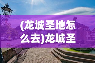 (龙城圣地怎么去)龙城圣地，历史与文化的交汇之地