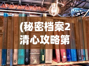 (秘密档案2清心攻略第一关怎么出去)秘密档案2清心攻略大全，解锁游戏新境界