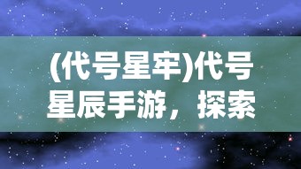 (代号星牢)代号星辰手游，探索未知宇宙的神秘之旅