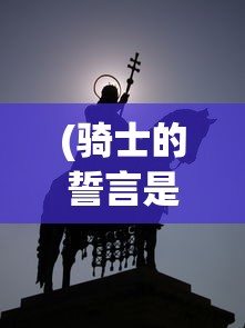 (骑士的誓言是什么手游)骑士的誓言，荣耀、忠诚与勇气的象征