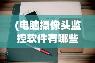 (电脑摄像头监控软件有哪些?)电脑摄像头监控软件哪个好用，全面分析与推荐