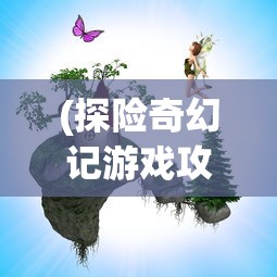 (探险奇幻记游戏攻略图文)探险奇幻记游戏全面攻略及常见问答（FAQ）