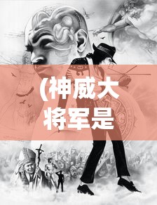 (神威大将军是谁)神威将军的身份揭秘，历史上的传奇人物