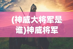 (神威大将军是谁)神威将军的身份揭秘，历史上的传奇人物
