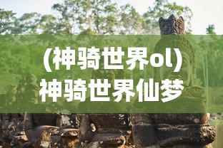 (神骑世界ol)神骑世界仙梦奇缘，奇幻之旅的多元探索