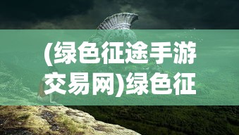 (绿色征途手游交易网)绿色征途手游交易平台，游戏产业的新里程碑