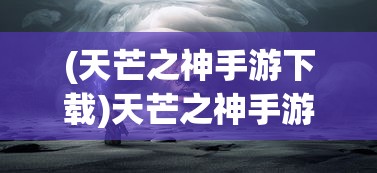 (天芒之神手游下载)天芒之神手游，探索神秘世界的无尽魅力