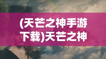 (天芒之神手游下载)天芒之神手游，探索神秘世界的无尽魅力