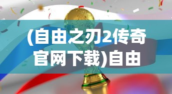 (自由之刃2传奇官网下载)自由之刃2，游戏深度解析与常见问题解答