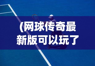 (网球传奇最新版可以玩了吗?)网球传奇最新版，游戏革新与体验升级