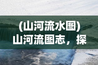 (山河流水图)山河流图志，探索自然与人文的交融之美