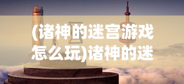 (诸神的迷宫游戏怎么玩)诸神的迷宫游戏，探索神秘世界的奇幻之旅