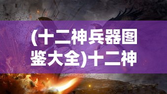(十二神兵器图鉴大全)十二神兵器图鉴，探寻神秘武器的背后故事与独特魅力