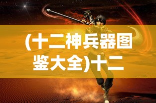 (十二神兵器图鉴大全)十二神兵器图鉴，探寻神秘武器的背后故事与独特魅力