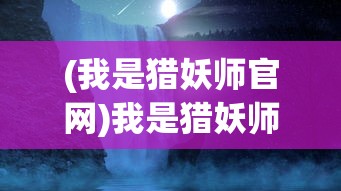 (我是猎妖师官网)我是猎妖师小鱼，猎妖师的传奇人生与神秘使命