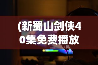 (新蜀山剑侠40集免费播放视频)新蜀山剑侠40集免费播放，重温经典武侠的魅力