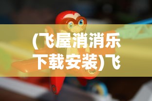 (飞屋消消乐下载安装)飞屋消消乐免登陆版，轻松游戏，无需繁琐操作