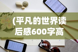 (平凡的世界读后感600字高中生)平凡的世界，生活的真实写照与人生的深度解读