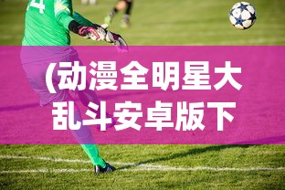 (动漫全明星大乱斗安卓版下载)动漫全明星大乱斗安卓版，游戏盛宴与粉丝狂欢